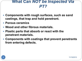 What Can NOT be Inspected Via
PT?
 Components with rough surfaces, such as sand
castings, that trap and hold penetrant.
 Porous ceramics
 Wood and other fibrous materials.
 Plastic parts that absorb or react with the
penetrant materials.
 Components with coatings that prevent penetrants
from entering defects.
11/19/20159
 