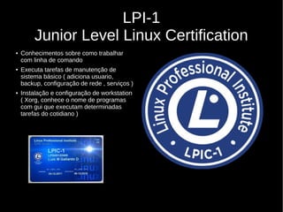 LPI-1
Junior Level Linux Certification
● Conhecimentos sobre como trabalhar
com linha de comando
● Executa tarefas de manutenção de
sistema básico ( adiciona usuario,
backup, configuração de rede , serviços )
● Instalação e configuração de workstation
( Xorg, conhece o nome de programas
com gui que executam determinadas
tarefas do cotidiano )
 