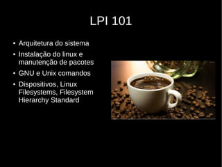 LPI 101
● Arquitetura do sistema
● Instalação do linux e
manutenção de pacotes
● GNU e Unix comandos
● Dispositivos, Linux
Filesystems, Filesystem
Hierarchy Standard
 