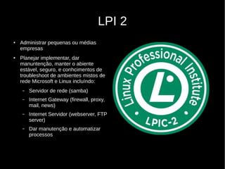 LPI 2
● Administrar pequenas ou médias
empresas
● Planejar implementar, dar
manuntenção, manter o abiente
estável, seguro, e conhcimentos de
troubleshoot de ambientes mistos de
rede Microsoft e Linux incluíndo:
– Servidor de rede (samba)
– Internet Gateway (firewall, proxy,
mail, news)
– Internet Servidor (webserver, FTP
server)
– Dar manutenção e automatizar
processos
 