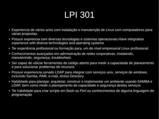 LPI 301
● Experiencia de vários anos com instalação e manutenção de Linux com computadores para
várias propostas.
● Possuir expriencia com diversas tecnologias e sistemas operacionais.Have integration
experience with diverse technologies and operating systems
● Ter experiência profissional ou formação para, um de nível empresarial Linux profissional.
● Conhecimentos avançados em admnistração de redes corporativas, instalando,
manutenindo, segurança, troubleshoot.
● Ser capaz de utilizar ferramentas de código aberto para medir a capacidade de planeamento
e para solucionar problemas de recursos
● Possuir experiencia usnado LDAP para integrar com serviços unix, serviços de windows,
incluíndo Samba, PAM, e-mail, Active Directory
● Habilidade para planejar, arquitetar, construir e implementar um ambiente usando SAMBA e
LDAP, bem como medir o planejamento de capacidade e segurança destes serviços
● Ter habilidade para criar scripts em Bash ou Perl ou conhecimentos de alguma linguagem de
programação
 