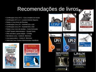 Recomendações de livros
● Ceritficação LInux LPI 2 – Guia completo de estudo
● Certificação LPI 1 e 2 – Luciano Antonio Siqueira
● Redes e Linux livros de Receitas
● Certificação Linux LPI – Nutshell 101 e 102
● Certificação Linux LPI – Nutshell 201 e 202
● Redes Linux Livro de receitas – Carla Schroeder
● LDAP System Administration – Gerald Carter
● DNS and Bind, quinta edição – O Reilly
● Servidores Linux - Carlos E. Morimoto
● Linux guia pratico – Carlos E. Morimoto
● UNIX and Linux System Administration Handbook
 