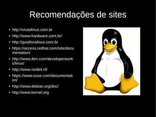Recomendações de sites
● http://vivaolinux.com.br
● http://www.hardware.com.br/
● http://guiafocalinux.com.br
● https://access.redhat.com/site/docu
mentation/
● http://www.ibm.com/developerwork
s/linux/
● http://www.rootkit.nl/
● https://www.suse.com/documentati
on/
● http://www.debian.org/doc/
● http://www.kernel.org
 
