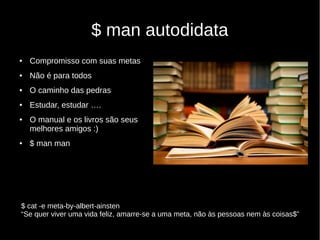 $ man autodidata
● Compromisso com suas metas
● Não é para todos
● O caminho das pedras
● Estudar, estudar ….
● O manual e os livros são seus
melhores amigos :)
● $ man man
$ cat -e meta-by-albert-ainsten
“Se quer viver uma vida feliz, amarre-se a uma meta, não às pessoas nem às coisas$”
 