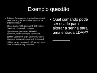 Exemplo questão
● Existem 7 campos no arquivo /etc/passwd.
Qual das opções ira listar os campos na
ordem correta?
a) username, UID, password, GID, home
directory, command, comment
b) username, password, UID,GID,
comment, home directory, command
c) UID, username, GID. Comment, home
direcotry, password, comment, command
d) Username, password, UID, group name,
GID, home directory, comment
● Qual comando pode
ser usado para
alterar a senha para
uma entrada LDAP?
________
 