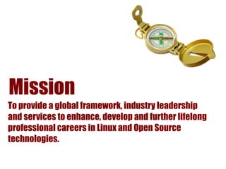 Mission
To provide a global framework, industry leadership
and services to enhance, develop and further lifelong
professional careers in Linux and Open Source
technologies.
 