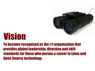 Vision
To become recognized as the #1 organization that
provides global leadership, direction and skill
standards for those who pursue a career in Linux and
Open Source technology.
 