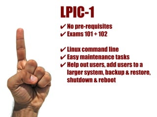 LPIC-1
✔ No pre-requisites
✔ Exams 101 + 102
✔ Linux command line
✔ Easy maintenance tasks
✔ Help out users, add users to a
  larger system, backup & restore,
  shutdown & reboot
 