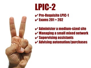 LPIC-2
✔ Pre-Requisite LPIC-1
✔ Exams 201 + 202
✔ Administer a medium-sized site
✔ Managing a small mixed network
✔ Supervising assistants
✔ Advising automation/purchases
 