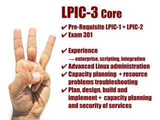 LPIC-3 Core
✔ Pre-Requisite LPIC-1 + LPIC-2
✔ Exam 301
✔ Experience
  → enterprise, scripting, integration
✔ Advanced Linux administration
✔ Capacity planning + resource
  problems troubleshooting
✔ Plan, design, build and
  implement + capacity planning
  and security of services
 