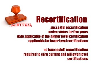 Recertification
                       succesful recertification
                     active status for five years
date applicable of the higher level certification
       applicable for lower level certifications

                 no (succesful) recertification
    required to earn current and all lower level
                                 certifications
 
