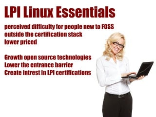 LPI Linux Essentials
perceived difficulty for people new to FOSS
outside the certification stack
lower priced

Growth open source technologies
Lower the entrance barrier
Create intrest in LPI certifications
 