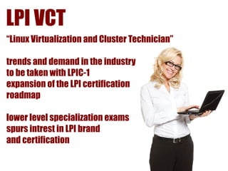 LPI VCT
“Linux Virtualization and Cluster Technician”

trends and demand in the industry
to be taken with LPIC-1
expansion of the LPI certification
roadmap

lower level specialization exams
spurs intrest in LPI brand
and certification
 