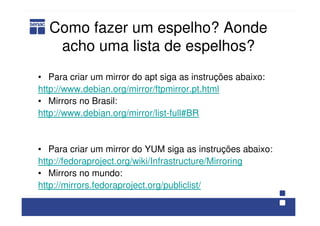 Como fazer um espelho? Aonde
acho uma lista de espelhos?
• Para criar um mirror do apt siga as instruções abaixo:
http://www.debian.org/mirror/ftpmirror.pt.html
• Mirrors no Brasil:
http://www.debian.org/mirror/list-full#BR
• Para criar um mirror do YUM siga as instruções abaixo:
http://fedoraproject.org/wiki/Infrastructure/Mirroring
• Mirrors no mundo:
http://mirrors.fedoraproject.org/publiclist/
 