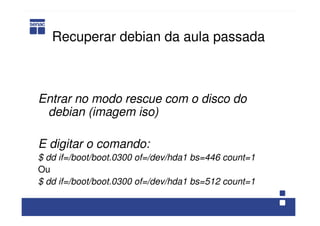 Recuperar debian da aula passada
Entrar no modo rescue com o disco do
debian (imagem iso)
E digitar o comando:
$ dd if=/boot/boot.0300 of=/dev/hda1 bs=446 count=1
Ou
$ dd if=/boot/boot.0300 of=/dev/hda1 bs=512 count=1
 