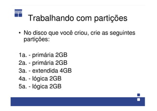 Trabalhando com partições
• No disco que você criou, crie as seguintes
partições:
1a. - primária 2GB
2a. - primária 2GB
3a. - extendida 4GB
4a. - lógica 2GB
5a. - lógica 2GB
 
