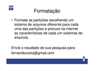 Formatação
• Formate as partições escolhendo um
sistema de arquivos diferente para cada
uma das partições e procure na internet
as características de cada um sistemas de
arquivos.
Envie o resultado de sua pesquisa para:
fernandocosta@gmail.com
 