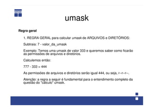 umask
Regra geral
1. REGRA GERAL para calcular umask de ARQUIVOS e DIRETÓRIOS:
Subtraia: 7 - valor_da_umask
Exemplo: Temos uma umask de valor 333 e queremos saber como ficarão
as permissões de arquivos e diretórios.
Calculemos então:
777 - 333 = 444
As permissões de arquivos e diretórios serão igual 444, ou seja, r--r--r--.
Atenção: a regra a seguir é fundamental para o entendimento completo da
questão do "cálculo" umask.
 