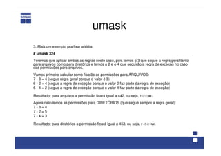 umask
3. Mais um exemplo pra fixar a idéia
# umask 324
Teremos que aplicar ambas as regras neste caso, pois temos o 3 que segue a regra geral tanto
para arquivos como para diretórios e temos o 2 e o 4 que seguirão a regra de exceção no caso
das permissões para arquivos.
Vamos primeiro calcular como ficarão as permissões para ARQUIVOS:
7 - 3 = 4 (segue regra geral porque o valor é 3)
6 - 2 = 4 (segue a regra de exceção porque o valor 2 faz parte da regra de exceção)
6 - 4 = 2 (segue a regra de exceção porque o valor 4 faz parte da regra de exceção)
Resultado: para arquivos a permissão ficará igual a 442, ou seja, r--r---w-.
Agora calculemos as permissões para DIRETÓRIOS (que segue sempre a regra geral):
7 - 3 = 4
7 - 2 = 5
7 - 4 = 3
Resultado: para diretórios a permissão ficará igual a 453, ou seja, r--r-x-wx.
 