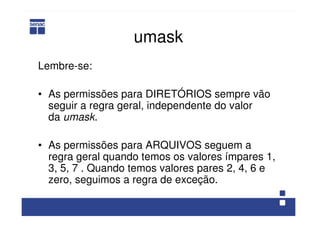 umask
Lembre-se:
• As permissões para DIRETÓRIOS sempre vão
seguir a regra geral, independente do valor
da umask.
• As permissões para ARQUIVOS seguem a
regra geral quando temos os valores ímpares 1,
3, 5, 7 . Quando temos valores pares 2, 4, 6 e
zero, seguimos a regra de exceção.
 