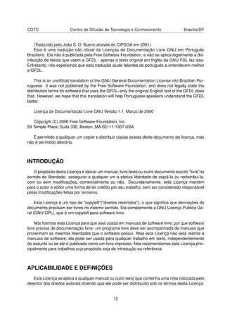 CDTC Centro de Difusão de Tecnologia e Conhecimento Brasília/DF
(Traduzido pelo João S. O. Bueno através do CIPSGA em 2001)
Esta é uma tradução não oﬁcial da Licençaa de Documentação Livre GNU em Português
Brasileiro. Ela não é publicada pela Free Software Foundation, e não se aplica legalmente a dis-
tribuição de textos que usem a GFDL - apenas o texto original em Inglês da GNU FDL faz isso.
Entretanto, nós esperamos que esta tradução ajude falantes de português a entenderem melhor
a GFDL.
This is an unofﬁcial translation of the GNU General Documentation License into Brazilian Por-
tuguese. It was not published by the Free Software Foundation, and does not legally state the
distribution terms for software that uses the GFDL–only the original English text of the GFDL does
that. However, we hope that this translation will help Portuguese speakers understand the GFDL
better.
Licença de Documentação Livre GNU Versão 1.1, Março de 2000
Copyright (C) 2000 Free Software Foundation, Inc.
59 Temple Place, Suite 330, Boston, MA 02111-1307 USA
É permitido a qualquer um copiar e distribuir cópias exatas deste documento de licença, mas
não é permitido alterá-lo.
INTRODUÇÃO
O propósito desta Licença é deixar um manual, livro-texto ou outro documento escrito "livre"no
sentido de liberdade: assegurar a qualquer um a efetiva liberdade de copiá-lo ou redistribui-lo,
com ou sem modiﬁcações, comercialmente ou não. Secundariamente, esta Licença mantém
para o autor e editor uma forma de ter crédito por seu trabalho, sem ser considerado responsável
pelas modiﬁcações feitas por terceiros.
Esta Licença é um tipo de "copyleft"("direitos revertidos"), o que signiﬁca que derivações do
documento precisam ser livres no mesmo sentido. Ela complementa a GNU Licença Pública Ge-
ral (GNU GPL), que é um copyleft para software livre.
Nós ﬁzemos esta Licença para que seja usada em manuais de software livre, por que software
livre precisa de documentação livre: um programa livre deve ser acompanhado de manuais que
provenham as mesmas liberdades que o software possui. Mas esta Licença não está restrita a
manuais de software; ela pode ser usada para qualquer trabalho em texto, independentemente
do assunto ou se ele é publicado como um livro impresso. Nós recomendamos esta Licença prin-
cipalmente para trabalhos cujo propósito seja de introdução ou referência.
APLICABILIDADE E DEFINIÇÕES
Esta Licença se aplica a qualquer manual ou outro texto que contenha uma nota colocada pelo
detentor dos direitos autorais dizendo que ele pode ser distribuído sob os termos desta Licença.
12
 