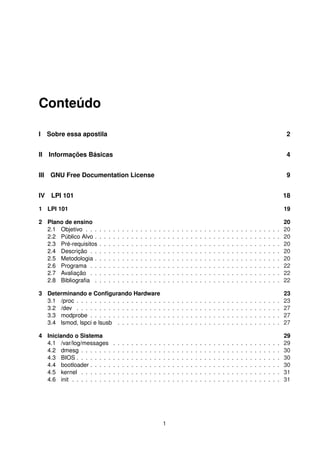 Conteúdo
I Sobre essa apostila 2
II Informações Básicas 4
III GNU Free Documentation License 9
IV LPI 101 18
1 LPI 101 19
2 Plano de ensino 20
2.1 Objetivo . . . . . . . . . . . . . . . . . . . . . . . . . . . . . . . . . . . . . . . . . . . 20
2.2 Público Alvo . . . . . . . . . . . . . . . . . . . . . . . . . . . . . . . . . . . . . . . . . 20
2.3 Pré-requisitos . . . . . . . . . . . . . . . . . . . . . . . . . . . . . . . . . . . . . . . . 20
2.4 Descrição . . . . . . . . . . . . . . . . . . . . . . . . . . . . . . . . . . . . . . . . . . 20
2.5 Metodologia . . . . . . . . . . . . . . . . . . . . . . . . . . . . . . . . . . . . . . . . . 20
2.6 Programa . . . . . . . . . . . . . . . . . . . . . . . . . . . . . . . . . . . . . . . . . . 22
2.7 Avaliação . . . . . . . . . . . . . . . . . . . . . . . . . . . . . . . . . . . . . . . . . . 22
2.8 Bibliograﬁa . . . . . . . . . . . . . . . . . . . . . . . . . . . . . . . . . . . . . . . . . 22
3 Determinando e Conﬁgurando Hardware 23
3.1 /proc . . . . . . . . . . . . . . . . . . . . . . . . . . . . . . . . . . . . . . . . . . . . . 23
3.2 /dev . . . . . . . . . . . . . . . . . . . . . . . . . . . . . . . . . . . . . . . . . . . . . 27
3.3 modprobe . . . . . . . . . . . . . . . . . . . . . . . . . . . . . . . . . . . . . . . . . . 27
3.4 lsmod, lspci e lsusb . . . . . . . . . . . . . . . . . . . . . . . . . . . . . . . . . . . . 27
4 Iniciando o Sistema 29
4.1 /var/log/messages . . . . . . . . . . . . . . . . . . . . . . . . . . . . . . . . . . . . . 29
4.2 dmesg . . . . . . . . . . . . . . . . . . . . . . . . . . . . . . . . . . . . . . . . . . . . 30
4.3 BIOS . . . . . . . . . . . . . . . . . . . . . . . . . . . . . . . . . . . . . . . . . . . . . 30
4.4 bootloader . . . . . . . . . . . . . . . . . . . . . . . . . . . . . . . . . . . . . . . . . . 30
4.5 kernel . . . . . . . . . . . . . . . . . . . . . . . . . . . . . . . . . . . . . . . . . . . . 31
4.6 init . . . . . . . . . . . . . . . . . . . . . . . . . . . . . . . . . . . . . . . . . . . . . . 31
1
 