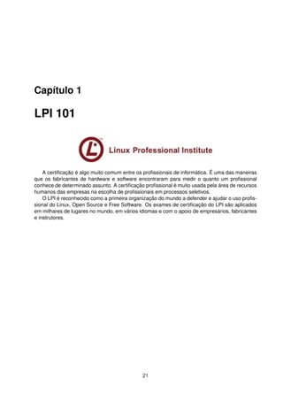 Capítulo 1
LPI 101
A certiﬁcação é algo muito comum entre os proﬁssionais de informática. É uma das maneiras
que os fabricantes de hardware e software encontraram para medir o quanto um proﬁssional
conhece de determinado assunto. A certiﬁcação proﬁssional é muito usada pela área de recursos
humanos das empresas na escolha de proﬁssionais em processos seletivos.
O LPI é reconhecido como a primeira organização do mundo a defender e ajudar o uso proﬁs-
sional do Linux, Open Source e Free Software. Os exames de certiﬁcação do LPI são aplicados
em milhares de lugares no mundo, em vários idiomas e com o apoio de empresários, fabricantes
e instrutores.
21
 
