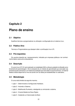 Capítulo 2
Plano de ensino
2.1 Objetivo
Qualiﬁcar técnicos e programadores na utilização e conﬁguração de um sistema Linux.
2.2 Público Alvo
Técnicos e Programadores que desejam obter a certiﬁcação Linux LPI.
2.3 Pré-requisitos
Os usuários deverão ser, necessariamente, indicados por empresas públicas e ter conheci-
mento básico acerca de computadores.
2.4 Descrição
O curso Linux LPI 101 será realizado na modalidade EAD e utilizará a plataforma Moodle como
ferramenta de aprendizagem. Ele é composto de um módulo de aprendizado que será dado nas
primeiras quatro semanas e um módulo de avaliação que será dado na quarta semana. O material
didático estará disponível on-line de acordo com as datas pré-estabelecidas no calendário.
2.5 Metodologia
O curso está dividido da seguinte maneira:
• Lição 1 - Determinando e Conﬁgurando Hardware;
• Lição 2 - Iniciando o Sistema;
• Lição 3 - Modiﬁcando Runlevels, e desligando ou reiniciando o sistema.
• Lição 4 - Criando Modelo de Disco Rígido;
• Lição 5 - Instalando um Gerenciador de Boot;
22
 