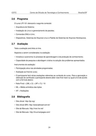 CDTC Centro de Difusão de Tecnologia e Conhecimento Brasília/DF
2.6 Programa
O curso LPI 101 oferecerá o seguinte conteúdo:
• Arquitetura do Sistema;
• Instalação do Linux e gerenciamento de pacotes;
• Comandos GNU e Unix;
• Dispositivos, Sistemas de Arquivos Linux e Padrão de Sistemas de Arquivos Hierárquicos.
2.7 Avaliação
Toda a avaliação será feita on-line.
Aspectos a serem considerados na avaliação:
• Iniciativa e autonomia no processo de aprendizagem e de produção de conhecimento;
• Capacidade de pesquisa e abordagem criativa na solução dos problemas apresentados.
Instrumentos de avaliação:
• Participação ativa nas atividades programadas;
• Avaliação ao ﬁnal do curso;
• O participante fará várias avaliações referentes ao conteúdo do curso. Para a aprovação e
obtenção do certiﬁcado o participante deverá obter nota ﬁnal maior ou igual a 6.0 de acordo
com a fórmula abaixo:
• Nota Final = ((ML x 3) + (AF x 7)) / 10
• ML = Média aritmética das lições
• AF = Avaliações
2.8 Bibliograﬁa
• Site oﬁcial: http://lpi.org/
• Site oﬁcial (BR): http://www.lpibrasil.com.br/
• Site de Manuais: http://man.he.net/
• Site de Manuais: http://linuxmanpages.com/
24
 