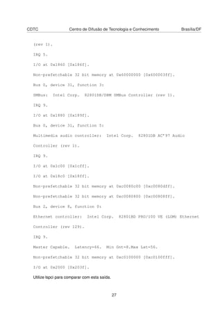 CDTC Centro de Difusão de Tecnologia e Conhecimento Brasília/DF
(rev 1).
IRQ 5.
I/O at 0x1860 [0x186f].
Non-prefetchable 32 bit memory at 0x60000000 [0x600003ff].
Bus 0, device 31, function 3:
SMBus: Intel Corp. 82801DB/DBM SMBus Controller (rev 1).
IRQ 9.
I/O at 0x1880 [0x189f].
Bus 0, device 31, function 5:
Multimedia audio controller: Intel Corp. 82801DB AC’97 Audio
Controller (rev 1).
IRQ 9.
I/O at 0x1c00 [0x1cff].
I/O at 0x18c0 [0x18ff].
Non-prefetchable 32 bit memory at 0xc0080c00 [0xc0080dff].
Non-prefetchable 32 bit memory at 0xc0080800 [0xc00808ff].
Bus 2, device 8, function 0:
Ethernet controller: Intel Corp. 82801BD PRO/100 VE (LOM) Ethernet
Controller (rev 129).
IRQ 9.
Master Capable. Latency=66. Min Gnt=8.Max Lat=56.
Non-prefetchable 32 bit memory at 0xc0100000 [0xc0100fff].
I/O at 0x2000 [0x203f].
Utilize lspci para comparar com esta saída.
27
 