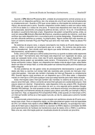 CDTC Centro de Difusão de Tecnologia e Conhecimento Brasília/DF
Quando o CPU (Central Processing Unit, unidade de processamento central) precisa se co-
municar com um dispositivo periférico, ele o faz atraves de uma IO port (porta de entrada/saída)
ou simplesmente port. Quando a CPU quer enviar dados ou informações de controle para o pe-
riférico, ele escreve para a porta. Quando o dispositivo contém dados ou está com status ready,
a CPU lê os dados ou o status de uma porta. A maioria dos dispositivos tem mais do que uma
porta associada, tipicamente uma pequena potência de dois, como 8, 16 ou 32. A transferência
de dados é usualmente feita byte a byte. Dispositivos não podem compartilhar portas, então, se
você tem placas ISA (Industry Standard Architecture, arquitetura padrão da indústria), você deve
certiﬁcar que cada dispositivo tem a sua própria porta ou portas designadas. Originalmente isto
era feito utilizando switches ou jumpers, no própria placa. Alguns cartões ISA mais recentes uti-
lizam um sistema chamado Plug and Play(Pnp) que será visto mais tarde. Todas as placas PCI
têm PnP.
No sistemas de arquivo /proc, o arquivo /proc/ioports nos mostra as IO ports disponíveis no
sistema. Utilize o comando cat /proc/ioports para ver a saída. Os números das portas esta-
rão em hexadecimal. Sem dúvida você verá alguns que serão familiares, como teclado, para-
lela(impressora), serial(modem) e display.
Então, como a CPU sabe que a última saída já terminou ou quando os dados estão esperando
para ser lidos? Normalmente esta informação está disponível num registrador de status, que
pode ser acessado lendo um(ou mais) das IO ports associadas com algum dispositivo. Dois
problemas óbvios podem ser percebidos neste cenário: Primeiramente a CPU tem que gastar
tempo veriﬁcando o status. Depois, se o dispositivo tem dados vindo de algum lugar, estes dados
devem ser lidos em tempo hábil, ou então eles podem ser sobrescritos pelos próximos dados que
estão chegando.
Os dois problemas de não gastar ciclos de processamento desnecessários e garantir que
dados são lidos ou escritos num tempo hábil são resolvidos pelo conceito de interrupts (inter-
rupts:interrupções). Interrupts são também chamadas de Interrupt Requests ou simplesmente
IRQ. Quando alguma coisa acontece em um dispositivo que a CPU deva saber, o dispositivo
manda um interrupt e a CPU para qualquer coisa que esteja fazendo para tratar desta situação.
Estas informações sobre interrupts também são mantidas no sistema de arquivos /proc, no
arquivo /proc/interrupts. Utilize o comando cat /proc/interrupts para ver a saída deste arquivo. Este
arquivo estará em decimal. Originalmente, cada dispositivo tinha seu próprio IRQ. Atualmente
IRQ5 pode ser usada tanto para uma placa de som ou uma segunda porta paralela (Google:
Standart IRQ Settings). Se você quisesse os dois, você deveria encontrar uma placa que poderia
ser conﬁgurada (normalmente através de jumpers) para utilizar outra IRQ, por exemplo a IRQ15,
que está livre. Hoje, os dispositivos PCI compartilham IRQs, então quando um interrompe a CPU,
um interrupt handler veriﬁca se a interrupção é pra ele, se não for, passa para o próximo handler
na cadeia.
Foi mencionado anteriormente que a comunicação com periféricos através de IO ports acon-
teciam byte a byte. Para um dispositivo rápido, os interrupts poderiam gastar muito da capacidade
da CPU. Um método mais rápido é utilizar DMA (Direct Memory Access), na qual algumas instru-
ções de IO falam para o dispositivo onde ler ou escrever na RAM e depois o controlador de DMA
provê gerenciamento de hardware da transferencia atual de dados entre a RAM e o periférico.
Mais uma vez, esta informação pode ser visualizada através do comando cat /proc/dma.
28
 