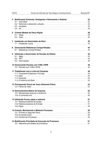 CDTC Centro de Difusão de Tecnologia e Conhecimento Brasília/DF
5 Modiﬁcando Runlevels, Desligando e Reiniciando o Sistema 33
5.1 /etc/inittab . . . . . . . . . . . . . . . . . . . . . . . . . . . . . . . . . . . . . . . . . . 33
5.2 Deﬁnindo e alterando runlevels . . . . . . . . . . . . . . . . . . . . . . . . . . . . . . 35
5.3 shutdown . . . . . . . . . . . . . . . . . . . . . . . . . . . . . . . . . . . . . . . . . . 35
5.4 kill . . . . . . . . . . . . . . . . . . . . . . . . . . . . . . . . . . . . . . . . . . . . . . 36
6 Criando Modelo de Disco Rígido 38
6.1 Swap . . . . . . . . . . . . . . . . . . . . . . . . . . . . . . . . . . . . . . . . . . . . 38
6.2 /boot . . . . . . . . . . . . . . . . . . . . . . . . . . . . . . . . . . . . . . . . . . . . . 39
7 Instalando um Gerenciador de Boot 40
7.1 Instalando o grub . . . . . . . . . . . . . . . . . . . . . . . . . . . . . . . . . . . . . . 40
8 Gerenciando Bibliotecas Compartilhadas 44
8.1 Bibliotecas Compartilhadas . . . . . . . . . . . . . . . . . . . . . . . . . . . . . . . . 44
9 Utilizando o Gerenciador de Pacotes do Debian 45
9.1 dpkg . . . . . . . . . . . . . . . . . . . . . . . . . . . . . . . . . . . . . . . . . . . . . 45
9.2 APT . . . . . . . . . . . . . . . . . . . . . . . . . . . . . . . . . . . . . . . . . . . . . 45
9.3 Informações . . . . . . . . . . . . . . . . . . . . . . . . . . . . . . . . . . . . . . . . . 46
10 Gerenciando Pacotes com YUM e RPM 48
10.1 Pacotes com YUM e RPM . . . . . . . . . . . . . . . . . . . . . . . . . . . . . . . . . 48
11 Trabalhando com a Linha de Comando 49
11.1 Caracteres Especiais e Coringa . . . . . . . . . . . . . . . . . . . . . . . . . . . . . . 49
11.2 bash . . . . . . . . . . . . . . . . . . . . . . . . . . . . . . . . . . . . . . . . . . . . . 50
11.3 Variáveis . . . . . . . . . . . . . . . . . . . . . . . . . . . . . . . . . . . . . . . . . . 50
11.4 O histórico do Bash . . . . . . . . . . . . . . . . . . . . . . . . . . . . . . . . . . . . 52
12 Processando Fluxos de Texto Utilizando Filtros 54
12.1 Filtros de Texto . . . . . . . . . . . . . . . . . . . . . . . . . . . . . . . . . . . . . . . 54
13 Gerenciamento Básico de Arquivos 55
13.1 Manipulando arquivos e diretórios . . . . . . . . . . . . . . . . . . . . . . . . . . . . 55
13.2 O comando ﬁnd . . . . . . . . . . . . . . . . . . . . . . . . . . . . . . . . . . . . . . . 56
14 Utilizando Fluxos, pipes e redirects 57
14.1 Redirecionadores de saídas . . . . . . . . . . . . . . . . . . . . . . . . . . . . . . . . 57
14.2 Redirecionadores de Entrada . . . . . . . . . . . . . . . . . . . . . . . . . . . . . . . 57
14.3 Pipes . . . . . . . . . . . . . . . . . . . . . . . . . . . . . . . . . . . . . . . . . . . . 58
15 Criando, Monitorando e Matando Processos 59
15.1 Primeiro e Segundo Plano . . . . . . . . . . . . . . . . . . . . . . . . . . . . . . . . . 59
15.2 Enviando sinais . . . . . . . . . . . . . . . . . . . . . . . . . . . . . . . . . . . . . . . 59
15.3 Conferindo Processos . . . . . . . . . . . . . . . . . . . . . . . . . . . . . . . . . . . 60
16 Modiﬁcando Prioridade de Execução de Processos 61
16.1 Alterando prioridades de processos . . . . . . . . . . . . . . . . . . . . . . . . . . . 61
2
 