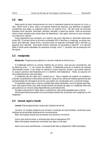 CDTC Centro de Difusão de Tecnologia e Conhecimento Brasília/DF
3.2 /dev
Nesta parte da lição introduziremos um novo e importante sistema de arquivos no Linux, o
/dev. Assim como o /proc, este é um pseudo sistema de arquivos, que descreve os dispositi-
vos(devices) que estão, ou poderiam estar em um sistema Linux. No /dev você vai encontrar
entradas como /dev/hda, /dev/hda5, /dev/sda, /dev/sdb1 e assim por diante. Você vai encontrar
várias outras entradas para outros tipos de dispositivos, mas agora veremos os que começam
com /dev/hd ou /dev/sd.
Estes dispositivos que começam com /dev/hd, tais como /dev/hda ou /dev/hda5 referenciam
drives IDE. O primeiro drive no primeiro controlador IDE é /dev/hda e o segundo, se estiver pre-
sente, será /dev/hdb. Desta forma, o primeiro drive no segundo controlador IDE é /dev/hdc e o
segundo será /dev/hdd. Você pode veriﬁcar utilizando os comandos ls /dev/hd? e ls /dev/sd?
(Mais à frente serão estudados os caracteres coringa, como ’?’, portanto não se preocupe com
ele agora).
3.3 modprobe
Modprobe: Programa para adicionar e remover módulos do Kernel Linux.
O modbprobe adiciona ou remove módulos de um kernel: note que por conveniência, não
há diferença entre _ e - em nomes de módulos. O Modprobe procura no diretório de módulos
(/lib/modules/’uname -r’) por todos os módulos e outros arquivos, exceto o que estiver descrito
no arquivo opcional /etc/modprobe.conf e o diretório /etc/modprobe.d. Todos os arquivos em
/etc/modprobe.d/arch/ são ignorados.
O modprobe não faz nada com o módulo em si. Todo o trabalho de resolver os símbolos e
entender os parâmetros é feito dentro do kernel. Desta forma, falhas de módulos geralmente são
acompanhadas de mensagens do kernel, que podem ser visualizadas com o comando dmseg.
O modprobe espera que o arquivo modules.dep esteja atualizado, como foi gerado pelo dep-
mod. Este arquivo lista o que cada módulo precisa (se precisa de algo) e o modprobe utiliza isto
para adicionar ou remover estas dependências automaticamente.
Se algum argumento for dado após o modulename, eles serão passados para o kernel.
Informações adicionais podem ser encontradas através dos comandos man modprobe ou info
modprobe.
3.4 lsmod, lspci e lsusb
Lsmod: Este programa lista o status dos módulos do kernel.
Lsmod é um simples programa que formata o conteúdo de /proc/modules, mostrando quais
módulos do kernel estão atualmente em funcionamento.
Mais informações através dos comandos man lsmod ou info lsmod
Como visto anteriormente, o comando lspci lista os dispositivos PCI.
Mais informações através dos comandos man lspci ou info lspci.
Assim como seus semelhantes, o comando lsusb lista os dispositivos USB conectados.
29
 