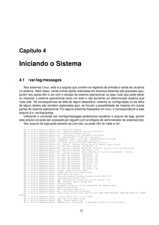 Capítulo 4
Iniciando o Sistema
4.1 /var/log/messages
Nos sistemas Linux, este é o arquivo que contém os registros de entrada e saída de usuários
no sistema. Além disso, várias outras ações realizadas em diversos sistemas são gravadas aqui,
porém tais ações têm a ver com o escopo do sistema operacional, ou seja, tudo que pode afetar
ou impactar o sistema operacional como um todo e não somente um determinado sistema que
roda nele. As consequências da falta de algum dispositivo, sistema ou conﬁguração ou da falha
de algum destes são também registradas aqui, se houver a possibilidade de impacto em outras
partes do sistema operacional. Em alguns sistemas baseados em Unix, o correspondente a este
arquivo é o /var/log/syslog.
Utilizando o comando cat /var/log/messages poderemos visualizar o arquivo de logs, porém
este arquivo só pode ser acessado por alguém com privilégios de administrador do sistema(root).
Seu arquivo de logs pode parecer-se com isto, ou pode não ter nada a ver:
Apr 11 18:30:35 mymachine kernel: PCI: Probing PCI hardware
Apr 11 18:30:35 mymachine smartd[4701]: Opened configuration file /etc/smartd.conf
Apr 11 18:30:35 mymachine kernel: PCI: Probing PCI hardware (bus 00)
Apr 11 18:30:35 mymachine smartd[4701]: Configuration file /etc/smartd.conf parsed.
Apr 11 18:30:35 mymachine kernel: PCI: Ignoring BAR0-3 of IDE controller 00:1f.1
Apr 11 18:30:35 mymachine kernel: Transparent bridge - Intel Corp. 82801BA/CA/DB/EB PCI Bridge
Apr 11 18:30:35 mymachine modprobe: modprobe: Can’t locate module block-major-3
Apr 11 18:30:35 mymachine kernel: PCI: Using IRQ router PIIX/ICH [8086/24d0] at 00:1f.0
Apr 11 18:30:35 mymachine smartd[4701]: Device: /dev/hda, No such device or address, open() failed
Apr 11 18:30:35 mymachine kernel: PCI->APIC IRQ transform: (B0,I29,P0) ->16
Apr 11 18:30:35 mymachine smartd[4701]: Unable to register ATA device /dev/hda at line 30 of file /etc/smartd.conf
Apr 11 18:30:35 mymachine kernel: PCI->APIC IRQ transform: (B0,I29,P1) ->19
Apr 11 18:30:35 mymachine smartd[4701]: Unable to register device /dev/hda (no Directive -d removable). Exiting.
Apr 11 18:30:35 mymachine kernel: PCI->APIC IRQ transform: (B0,I29,P2) ->18
Apr 11 18:30:35 mymachine kernel: PCI->APIC IRQ transform: (B0,I29,P0) ->16
Apr 11 18:30:35 mymachine kernel: PCI->APIC IRQ transform: (B0,I29,P3) ->23
Apr 11 18:30:35 mymachine kernel: PCI->APIC IRQ transform: (B0,I31,P0) ->18
Apr 11 18:30:35 mymachine kernel: PCI->APIC IRQ transform: (B0,I31,P0) ->18
Apr 11 18:30:35 mymachine kernel: PCI->APIC IRQ transform: (B0,I31,P1) ->17
Apr 11 18:30:35 mymachine kernel: PCI->APIC IRQ transform: (B0,I31,P1) ->17
Apr 11 18:30:35 mymachine kernel: PCI->APIC IRQ transform: (B1,I0,P0) ->16
Apr 11 18:30:35 mymachine kernel: PCI->APIC IRQ transform: (B2,I12,P0) ->18
Apr 11 18:30:35 mymachine kernel: isapnp: Scanning for PnP cards...
Apr 11 18:30:35 mymachine kernel: isapnp: No Plug & Play device found
Apr 11 18:30:35 mymachine kernel: Linux NET4.0 for Linux 2.4
Apr 11 18:30:35 mymachine kernel: Based upon Swansea University Computer Society NET3.039
Apr 11 18:30:35 mymachine kernel: Initializing RT netlink socket
Apr 11 18:30:35 mymachine kernel: apm: BIOS version 1.2 Flags 0x03 (Driver version 1.16)
Apr 11 18:30:35 mymachine kernel: apm: disabled - APM is not SMP safe.
Apr 11 18:30:35 mymachine kernel: Starting kswapd
Apr 11 18:30:35 mymachine kernel: allocated 32 pages and 32 bhs reserved for the highmem bounces
Apr 11 18:30:35 mymachine smartd: smartd startup failed
Apr 11 18:30:35 mymachine kernel: VFS: Disk quotas vdquot_6.5.1
Apr 11 18:30:35 mymachine kernel: pty: 2048 Unix98 ptys configured
Apr 11 18:30:35 mymachine kernel: Serial driver version 5.05c (2001-07-0 with MANY_PORTS MULTIPORT SHARE_IRQ SERIAL_PCI ISAPNP
enabled
Apr 11 18:30:35 mymachine kernel: ttyS0 at 0x03f8 (irq = 4) is a 16550A
Apr 11 18:30:35 mymachine kernel: Real Time Clock Driver v1.10e
Apr 11 18:30:35 mymachine kernel: NET4: Frame Diverter 0.46
Apr 11 18:30:35 mymachine kernel: RAMDISK driver initialized: 16 RAM disks of 8192K size 1024 blocksize
31
 