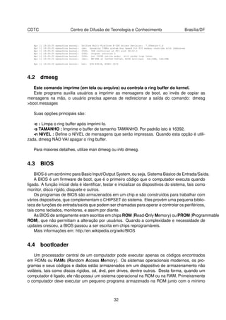 CDTC Centro de Difusão de Tecnologia e Conhecimento Brasília/DF
Apr 11 18:30:35 mymachine kernel: Uniform Multi-Platform E-IDE driver Revision: 7.00beta4-2.4
Apr 11 18:30:35 mymachine kernel: ide: Assuming 33MHz system bus speed for PIO modes; override with idebus=xx
Apr 11 18:30:35 mymachine kernel: ICH5: IDE controller at PCI slot 00:1f.1
Apr 11 18:30:35 mymachine kernel: ICH5: chipset revision 2
Apr 11 18:30:35 mymachine kernel: ICH5: not 100%% native mode: will probe irqs later
Apr 11 18:30:35 mymachine kernel: ide1: BM-DMA at 0xffa8-0xffaf, BIOS settings: hdc:DMA, hdd:DMA
Apr 11 18:30:35 mymachine kernel: hdc: GCR-8481B, ATAPI CD/D
4.2 dmesg
Este comando imprime (em tela ou arquivo) ou controla o ring buffer do kernel.
Este programa auxilia usuários a imprimir as mensagens de boot, ao invés de copiar as
mensagens na mão, o usuário precisa apenas de redirecionar a saída do comando: dmesg
>boot.messages
Suas opções principais são:
-c : Limpa o ring buffer após imprimi-lo.
-s TAMANHO : Imprime o buffer de tamanho TAMANHO. Por padrão isto é 16392.
-n NIVEL : Deﬁne o NÍVEL de mensagens que serão impressas. Quando esta opção é utili-
zada, dmesg NÃO VAI apagar o ring buffer.
Para maiores detalhes, utilize man dmesg ou info dmesg.
4.3 BIOS
BIOS é um acrônimo para Basic Input/Output System, ou seja, Sistema Básico de Entrada/Saída.
A BIOS é um ﬁrmware de boot, que é o primeiro código que o computador executa quando
ligado. A função inicial dela é identiﬁcar, testar e inicializar os dispositivos do sistema, tais como
monitor, disco rígido, disquete e outros.
Os programas de BIOS são armazenados em um chip e são construídos para trabalhar com
vários dispositivos, que complementam o CHIPSET do sistema. Eles provêm uma pequena biblio-
teca de funções de entrada/saída que podem ser chamadas para operar e controlar os periféricos,
tais como teclados, monitores, e assim por diante.
As BIOS de antigamente eram escritos em chips ROM (Read-Only Memory) ou PROM (Programmable
ROM), que não permitiam a alteração por usuários. Quando a complexidade e necessidade de
updates cresceu, a BIOS passou a ser escrita em chips reprogramáveis.
Mais informações em: http://en.wikipedia.org/wiki/BIOS
4.4 bootloader
Um processador central de um computador pode executar apenas os códigos encontrados
em ROMs ou RAMs (Random Access Memory). Os sistemas operacionais modernos, os pro-
gramas e seus códigos e dados estão armazenados em um dispositivo de armazenamento não
voláteis, tais como discos rígidos, cd, dvd, pen drives, dentre outros. Desta forma, quando um
computador é ligado, ele não possui um sistema operacional na ROM ou na RAM. Primeiramente
o computador deve executar um pequeno programa armazenado na ROM junto com o mínimo
32
 