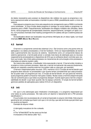 CDTC Centro de Difusão de Tecnologia e Conhecimento Brasília/DF
de dados necessários para acessar os dispositivos não voláteis nos quais os programas e sis-
tema operacional estão armazenados e transferí-lo para a RAM, possibilitando assim o início do
sistema.
Este pequeno programa que inicia esta sequência de carregamento para a RAM é conhecido
como bootloader. A única função deste programa é carregar os outros dados e programas ne-
cessários para a RAM. Frequentemente, bootloaders de estágios múltiplos são utilizados, desta
forma, vários programas de complexidade crescente, sequencialmente, carregam um após o ou-
tro, num processo chamado chain loading (carregamento em cadeia) até que o sistema possa ser
iniciado.
Os bootloaders devem ser localizados nos primeiros 446 bytes de um disco rígido, num local
chamado MBR (Master Boot Record).
4.5 kernel
O kernel é o componente central dos sistemas Linux. Ele funciona como uma ponte entre as
aplicações e os dados processados a nível de hardware. Entre as responsabilidades do kernel
está o gerenciamento dos recursos do sistema. Geralmente como um componente básico do
sistema operacional, o kernel pode prover a camada mais baixa de abstração para os recursos
(especialmente processadores e dispositivos de E/S) que os softwares devem controlar para rea-
lizar sua função. Isto é feito pelos processos via mecanismos de comunicação entre processos e
chamadas ao sistema (system calls).
Na maioria dos sistemas, o bootloader inicia executando o kernel. O kernel então inicializa a
si próprio e inicia o primeiro processo. Após isto, o kernel normalmente não executa diretamente,
apenas em resposta a eventos externos (via system calls ou interrupts, por exemplo)
O kernel é responsável pelos recursos: CPU, memória e E/S. É função do kernel decidir qual
programa deve executar no processador e por quanto tempo (considerando que cada processa-
dor só pode rodar um programa por vez). É função do kernel decidir, em que parte da memória,
quais programas podem armazenar instruções e dados. Muitas vezes a memória disponível pode
não ser suﬁciente para o que todos os programas desejam, ﬁcando assim para o kernel a respon-
sabilidade de decidir o que fazer quando não há espaço suﬁciente. É função do kernel também
gerenciar pedidos de aplicações para realizar E/S em um dispositivo.
4.6 init
Init, que é uma abreviação para initialization (inicialização), é o programa responsável por
criar todos os outros processos. Ele roda como um daemon e tipicamente tem o PID (process
identiﬁcation) 1.
É sua função criar os processos de um script armazenado no arquivo /etc/inittab. Este arquivo
geralmente tem entradas que fazem com que o init crie ttys, que são terminais que permitem que
os usuários se loguem.
Exemplo do arquivo inittab:
# /sbin/getty invocations for the runlevels.
#
# The "id"ﬁeld MUST be the same as the last
# characters of the device (after "tty").
33
 
