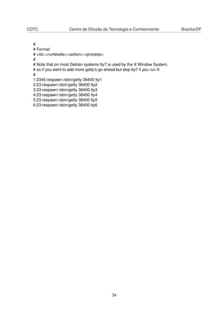 CDTC Centro de Difusão de Tecnologia e Conhecimento Brasília/DF
#
# Format:
# <id>:<runlevels>:<action>:<process>
#
# Note that on most Debian systems tty7 is used by the X Window System,
# so if you want to add more getty’s go ahead but skip tty7 if you run X.
#
1:2345:respawn:/sbin/getty 38400 tty1
2:23:respawn:/sbin/getty 38400 tty2
3:23:respawn:/sbin/getty 38400 tty3
4:23:respawn:/sbin/getty 38400 tty4
5:23:respawn:/sbin/getty 38400 tty5
6:23:respawn:/sbin/getty 38400 tty6
34
 