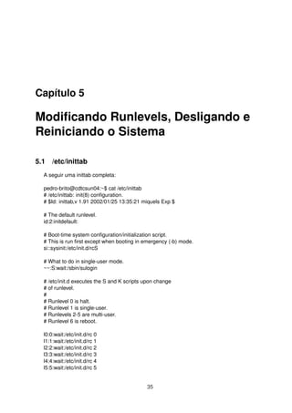 Capítulo 5
Modiﬁcando Runlevels, Desligando e
Reiniciando o Sistema
5.1 /etc/inittab
A seguir uma inittab completa:
pedro-brito@cdtcsun04:~$ cat /etc/inittab
# /etc/inittab: init(8) conﬁguration.
# $Id: inittab,v 1.91 2002/01/25 13:35:21 miquels Exp $
# The default runlevel.
id:2:initdefault:
# Boot-time system conﬁguration/initialization script.
# This is run ﬁrst except when booting in emergency (-b) mode.
si::sysinit:/etc/init.d/rcS
# What to do in single-user mode.
~~:S:wait:/sbin/sulogin
# /etc/init.d executes the S and K scripts upon change
# of runlevel.
#
# Runlevel 0 is halt.
# Runlevel 1 is single-user.
# Runlevels 2-5 are multi-user.
# Runlevel 6 is reboot.
l0:0:wait:/etc/init.d/rc 0
l1:1:wait:/etc/init.d/rc 1
l2:2:wait:/etc/init.d/rc 2
l3:3:wait:/etc/init.d/rc 3
l4:4:wait:/etc/init.d/rc 4
l5:5:wait:/etc/init.d/rc 5
35
 