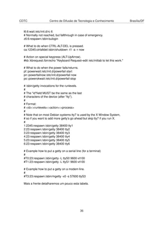 CDTC Centro de Difusão de Tecnologia e Conhecimento Brasília/DF
l6:6:wait:/etc/init.d/rc 6
# Normally not reached, but fallthrough in case of emergency.
z6:6:respawn:/sbin/sulogin
# What to do when CTRL-ALT-DEL is pressed.
ca:12345:ctrlaltdel:/sbin/shutdown -t1 -a -r now
# Action on special keypress (ALT-UpArrow).
#kb::kbrequest:/bin/echo "Keyboard Request–edit /etc/inittab to let this work."
# What to do when the power fails/returns.
pf::powerwait:/etc/init.d/powerfail start
pn::powerfailnow:/etc/init.d/powerfail now
po::powerokwait:/etc/init.d/powerfail stop
# /sbin/getty invocations for the runlevels.
#
# The "id"ﬁeld MUST be the same as the last
# characters of the device (after "tty").
#
# Format:
# <id>:<runlevels>:<action>:<process>
#
# Note that on most Debian systems tty7 is used by the X Window System,
# so if you want to add more getty’s go ahead but skip tty7 if you run X.
#
1:2345:respawn:/sbin/getty 38400 tty1
2:23:respawn:/sbin/getty 38400 tty2
3:23:respawn:/sbin/getty 38400 tty3
4:23:respawn:/sbin/getty 38400 tty4
5:23:respawn:/sbin/getty 38400 tty5
6:23:respawn:/sbin/getty 38400 tty6
# Example how to put a getty on a serial line (for a terminal)
#
#T0:23:respawn:/sbin/getty -L ttyS0 9600 vt100
#T1:23:respawn:/sbin/getty -L ttyS1 9600 vt100
# Example how to put a getty on a modem line.
#
#T3:23:respawn:/sbin/mgetty -x0 -s 57600 ttyS3
Mais a frente detalharemos um pouco esta tabela.
36
 