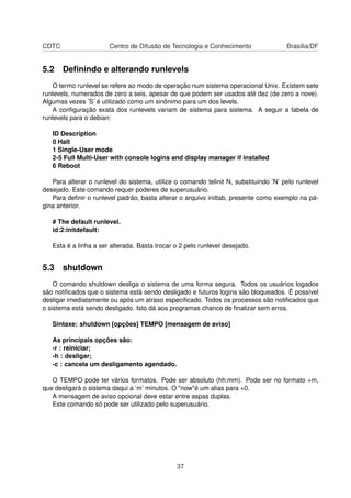 CDTC Centro de Difusão de Tecnologia e Conhecimento Brasília/DF
5.2 Deﬁnindo e alterando runlevels
O termo runlevel se refere ao modo de operação num sistema operacional Unix. Existem sete
runlevels, numerados de zero a seis, apesar de que podem ser usados até dez (de zero a nove).
Algumas vezes ’S’ é utilizado como um sinônimo para um dos levels.
A conﬁguração exata dos runlevels variam de sistema para sistema. A seguir a tabela de
runlevels para o debian:
ID Description
0 Halt
1 Single-User mode
2-5 Full Multi-User with console logins and display manager if installed
6 Reboot
Para alterar o runlevel do sistema, utilize o comando telinit N, substituindo ’N’ pelo runlevel
desejado. Este comando requer poderes de superusuário.
Para deﬁnir o runlevel padrão, basta alterar o arquivo inittab, presente como exemplo na pá-
gina anterior.
# The default runlevel.
id:2:initdefault:
Esta é a linha a ser alterada. Basta trocar o 2 pelo runlevel desejado.
5.3 shutdown
O comando shutdown desliga o sistema de uma forma segura. Todos os usuários logados
são notiﬁcados que o sistema está sendo desligado e futuros logins são bloqueados. É possível
desligar imediatamente ou após um atraso especiﬁcado. Todos os processos são notiﬁcados que
o sistema está sendo desligado. Isto dá aos programas chance de ﬁnalizar sem erros.
Sintaxe: shutdown [opções] TEMPO [mensagem de aviso]
As principais opções são:
-r : reiniciar;
-h : desligar;
-c : cancela um desligamento agendado.
O TEMPO pode ter vários formatos. Pode ser absoluto (hh:mm). Pode ser no formato +m,
que desligará o sistema daqui a ’m’ minutos. O "now"é um alias para +0.
A mensagem de aviso opcional deve estar entre aspas duplas.
Este comando só pode ser utilizado pelo superusuário.
37
 