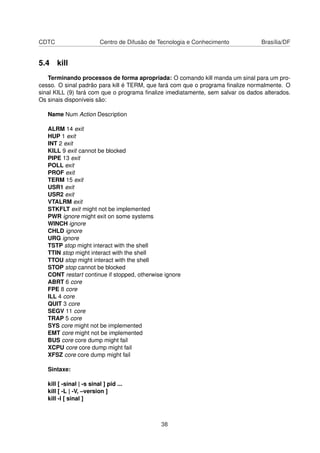 CDTC Centro de Difusão de Tecnologia e Conhecimento Brasília/DF
5.4 kill
Terminando processos de forma apropriada: O comando kill manda um sinal para um pro-
cesso. O sinal padrão para kill é TERM, que fará com que o programa ﬁnalize normalmente. O
sinal KILL (9) fará com que o programa ﬁnalize imediatamente, sem salvar os dados alterados.
Os sinais disponíveis são:
Name Num Action Description
ALRM 14 exit
HUP 1 exit
INT 2 exit
KILL 9 exit cannot be blocked
PIPE 13 exit
POLL exit
PROF exit
TERM 15 exit
USR1 exit
USR2 exit
VTALRM exit
STKFLT exit might not be implemented
PWR ignore might exit on some systems
WINCH ignore
CHLD ignore
URG ignore
TSTP stop might interact with the shell
TTIN stop might interact with the shell
TTOU stop might interact with the shell
STOP stop cannot be blocked
CONT restart continue if stopped, otherwise ignore
ABRT 6 core
FPE 8 core
ILL 4 core
QUIT 3 core
SEGV 11 core
TRAP 5 core
SYS core might not be implemented
EMT core might not be implemented
BUS core core dump might fail
XCPU core core dump might fail
XFSZ core core dump might fail
Sintaxe:
kill [ -sinal | -s sinal ] pid ...
kill [ -L | -V, –version ]
kill -l [ sinal ]
38
 