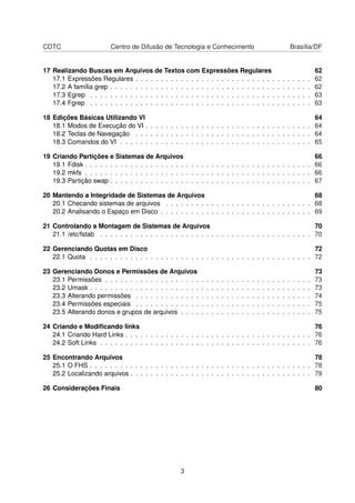 CDTC Centro de Difusão de Tecnologia e Conhecimento Brasília/DF
17 Realizando Buscas em Arquivos de Textos com Expressões Regulares 62
17.1 Expressões Regulares . . . . . . . . . . . . . . . . . . . . . . . . . . . . . . . . . . . 62
17.2 A família grep . . . . . . . . . . . . . . . . . . . . . . . . . . . . . . . . . . . . . . . . 62
17.3 Egrep . . . . . . . . . . . . . . . . . . . . . . . . . . . . . . . . . . . . . . . . . . . . 63
17.4 Fgrep . . . . . . . . . . . . . . . . . . . . . . . . . . . . . . . . . . . . . . . . . . . . 63
18 Edições Básicas Utilizando VI 64
18.1 Modos de Execução do VI . . . . . . . . . . . . . . . . . . . . . . . . . . . . . . . . . 64
18.2 Teclas de Navegação . . . . . . . . . . . . . . . . . . . . . . . . . . . . . . . . . . . 64
18.3 Comandos do VI . . . . . . . . . . . . . . . . . . . . . . . . . . . . . . . . . . . . . . 65
19 Criando Partições e Sistemas de Arquivos 66
19.1 Fdisk . . . . . . . . . . . . . . . . . . . . . . . . . . . . . . . . . . . . . . . . . . . . . 66
19.2 mkfs . . . . . . . . . . . . . . . . . . . . . . . . . . . . . . . . . . . . . . . . . . . . . 66
19.3 Partição swap . . . . . . . . . . . . . . . . . . . . . . . . . . . . . . . . . . . . . . . . 67
20 Mantendo a Integridade de Sistemas de Arquivos 68
20.1 Checando sistemas de arquivos . . . . . . . . . . . . . . . . . . . . . . . . . . . . . 68
20.2 Analisando o Espaço em Disco . . . . . . . . . . . . . . . . . . . . . . . . . . . . . . 69
21 Controlando a Montagem de Sistemas de Arquivos 70
21.1 /etc/fstab . . . . . . . . . . . . . . . . . . . . . . . . . . . . . . . . . . . . . . . . . . 70
22 Gerenciando Quotas em Disco 72
22.1 Quota . . . . . . . . . . . . . . . . . . . . . . . . . . . . . . . . . . . . . . . . . . . . 72
23 Gerenciando Donos e Permissões de Arquivos 73
23.1 Permissões . . . . . . . . . . . . . . . . . . . . . . . . . . . . . . . . . . . . . . . . . 73
23.2 Umask . . . . . . . . . . . . . . . . . . . . . . . . . . . . . . . . . . . . . . . . . . . . 73
23.3 Alterando permissões . . . . . . . . . . . . . . . . . . . . . . . . . . . . . . . . . . . 74
23.4 Permissões especiais . . . . . . . . . . . . . . . . . . . . . . . . . . . . . . . . . . . 75
23.5 Alterando donos e grupos de arquivos . . . . . . . . . . . . . . . . . . . . . . . . . . 75
24 Criando e Modiﬁcando links 76
24.1 Criando Hard Links . . . . . . . . . . . . . . . . . . . . . . . . . . . . . . . . . . . . . 76
24.2 Soft Links . . . . . . . . . . . . . . . . . . . . . . . . . . . . . . . . . . . . . . . . . . 76
25 Encontrando Arquivos 78
25.1 O FHS . . . . . . . . . . . . . . . . . . . . . . . . . . . . . . . . . . . . . . . . . . . . 78
25.2 Localizando arquivos . . . . . . . . . . . . . . . . . . . . . . . . . . . . . . . . . . . . 79
26 Considerações Finais 80
3
 