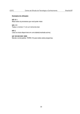 CDTC Centro de Difusão de Tecnologia e Conhecimento Brasília/DF
Exemplos de utilização:
kill -9 -1
Mata todos os processos que você pode matar.
kill -l 11
Traduz o número 11 em um nome de sinal.
kill -L
Lista os sinais disponíveis em uma tabela(mostrada acima).
kill 123 543 2341 3453
Manda o sinal padrão, TERM (15) para todos estes programas.
39
 
