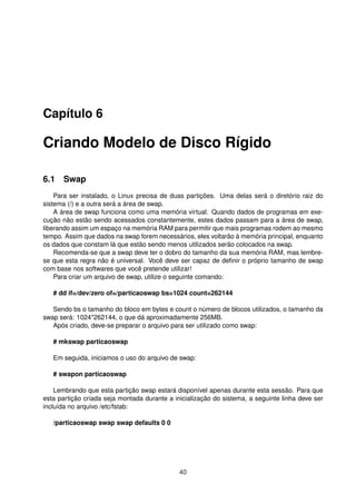 Capítulo 6
Criando Modelo de Disco Rígido
6.1 Swap
Para ser instalado, o Linux precisa de duas partições. Uma delas será o diretório raiz do
sistema (/) e a outra será a área de swap.
A área de swap funciona como uma memória virtual. Quando dados de programas em exe-
cução não estão sendo acessados constantemente, estes dados passam para a área de swap,
liberando assim um espaço na memória RAM para permitir que mais programas rodem ao mesmo
tempo. Assim que dados na swap forem necessários, eles voltarão à memória principal, enquanto
os dados que constam lá que estão sendo menos utilizados serão colocados na swap.
Recomenda-se que a swap deve ter o dobro do tamanho da sua memória RAM, mas lembre-
se que esta regra não é universal. Você deve ser capaz de deﬁnir o próprio tamanho de swap
com base nos softwares que você pretende utilizar!
Para criar um arquivo de swap, utilize o seguinte comando:
# dd if=/dev/zero of=/particaoswap bs=1024 count=262144
Sendo bs o tamanho do bloco em bytes e count o número de blocos utilizados, o tamanho da
swap será: 1024*262144, o que dá aproximadamente 256MB.
Após criado, deve-se preparar o arquivo para ser utilizado como swap:
# mkswap particaoswap
Em seguida, iniciamos o uso do arquivo de swap:
# swapon particaoswap
Lembrando que esta partição swap estará disponível apenas durante esta sessão. Para que
esta partição criada seja montada durante a inicialização do sistema, a seguinte linha deve ser
incluída no arquivo /etc/fstab:
/particaoswap swap swap defaults 0 0
40
 