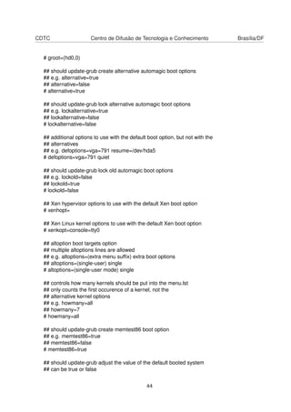 CDTC Centro de Difusão de Tecnologia e Conhecimento Brasília/DF
# groot=(hd0,0)
## should update-grub create alternative automagic boot options
## e.g. alternative=true
## alternative=false
# alternative=true
## should update-grub lock alternative automagic boot options
## e.g. lockalternative=true
## lockalternative=false
# lockalternative=false
## additional options to use with the default boot option, but not with the
## alternatives
## e.g. defoptions=vga=791 resume=/dev/hda5
# defoptions=vga=791 quiet
## should update-grub lock old automagic boot options
## e.g. lockold=false
## lockold=true
# lockold=false
## Xen hypervisor options to use with the default Xen boot option
# xenhopt=
## Xen Linux kernel options to use with the default Xen boot option
# xenkopt=console=tty0
## altoption boot targets option
## multiple altoptions lines are allowed
## e.g. altoptions=(extra menu sufﬁx) extra boot options
## altoptions=(single-user) single
# altoptions=(single-user mode) single
## controls how many kernels should be put into the menu.lst
## only counts the ﬁrst occurence of a kernel, not the
## alternative kernel options
## e.g. howmany=all
## howmany=7
# howmany=all
## should update-grub create memtest86 boot option
## e.g. memtest86=true
## memtest86=false
# memtest86=true
## should update-grub adjust the value of the default booted system
## can be true or false
44
 