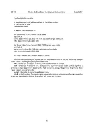 CDTC Centro de Difusão de Tecnologia e Conhecimento Brasília/DF
# updatedefaultentry=false
## should update-grub add savedefault to the default options
## can be true or false
# savedefault=false
## ## End Default Options ##
title Debian GNU/Linux, kernel 2.6.26-2-686
root (hd0,0)
kernel /boot/vmlinuz-2.6.26-2-686 root=/dev/sda1 ro vga=791 quiet
initrd /boot/initrd.img-2.6.26-2-686
title Debian GNU/Linux, kernel 2.6.26-2-686 (single-user mode)
root (hd0,0)
kernel /boot/vmlinuz-2.6.26-2-686 root=/dev/sda1 ro single
initrd /boot/initrd.img-2.6.26-2-686
### END DEBIAN AUTOMAGIC KERNELS LIST
A maioria das conﬁgurações já possuem sua própria explicação no arquivo. Explicarei a seguir
como é feito a nomeação dos dispositivos listados.
title ->Nome que aparecerá no menu para escolher entre os kernels.
root ->Endereço do diretório raiz. (hd0) signiﬁca o primeiro disco rígido. (hd0,0) signiﬁca a
primeira partição do primeiro disco rígido. (hd0,1) signiﬁca a segunda partição do primeiro disco
rígido e assim sucessivamente.
kernel ->Caminho do kernel e opções de início.
initrd ->Initial ramdisk. É um sistema de arquivos temporário, utilizado para fazer preparações
antes que o verdadeiro sistema de arquivos raiz possa ser montado.
45
 