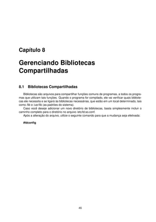 Capítulo 8
Gerenciando Bibliotecas
Compartilhadas
8.1 Bibliotecas Compartilhadas
Bibliotecas são arquivos para compartilhar funções comuns de programas, a todos os progra-
mas que utilizam tais funções. Quando o programa for compilado, ele vai veriﬁcar quais bibliote-
cas ele necessita e se ligará às bibliotecas necessárias, que estão em um local determinado, tais
como /lib e /usr/lib (as padrões do sistema).
Caso você deseje adicionar um novo diretório de bibliotecas, basta simplesmente incluir o
caminho completo para o diretório no arquivo /etc/ld.so.conf.
Após a alteração do arquivo, utilize o seguinte comando para que a mudança seja efetivada:
#ldconﬁg
46
 