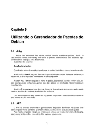 Capítulo 9
Utilizando o Gerenciador de Pacotes do
Debian
9.1 dpkg
O dpkg é uma ferramenta para instalar, montar, remover e gerenciar pacotes Debian. O
uso principal e mais user-friendly front-end é o aptitude, porém ele não será abordado aqui.
Controlaremos o dpkg via linha de comando.
Sua sintaxe é a seguinte:
dpkg [options] action
O parâmetro action diz ao dpkg o que fazer e as options controlam o comportamento da ação.
A action -i ou –install, seguida do nome do pacote instala o pacote. Note que neste caso é
necessário já ter o arquivo do pacote salvo no seu computador.
A action -r ou –remove seguida do nome do pacote, desinstala o pacote e remove tudo, ex-
ceto os arquivos de conﬁguração, para o caso de o pacote ser reinstalado, não ser necessário
reconﬁgurá-lo.
A action -P ou –purge seguida do nome do pacote é semelhante ao –remove, porém, neste
caso, os arquivos de conﬁguração são também excluídos.
Uma desvantagem do dpkg sobre o apt é que todos os pacotes a serem instalados devem ter
sido obtidos de uma outra fonte.
9.2 APT
O APT é a principal ferramenta de gerenciamento de pacotes do Debian, na qual se pode
obter um poder muito grande no gerenciamento de pacotes, devido as suas vastas opções.
Para instalar um pacote via apt, não é necessário colocar sua versão, diferentemente do dpkg,
assim como também não é necessário obter o pacote previamente.
47
 