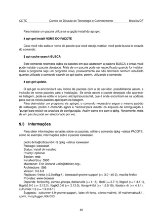 CDTC Centro de Difusão de Tecnologia e Conhecimento Brasília/DF
Para instalar um pacote utiliza-se a opção install do apt-get:
# apt-get install NOME DO PACOTE
Caso você não saiba o nome do pacote que você deseja instalar, você pode buscá-lo através
do comando:
$ apt-cache search BUSCA
Este comando retornará todos os pacotes em que aparecem a palavra BUSCA e então você
pode instalar o pacote desejado. Mais de um pacote pode ser especiﬁcado quando for instalar.
Caso o programa seja um programa novo, possivelmente ele não retornará nenhum resultado
quando utilizado o comando search do apt-cache, porém, utilizando o comando:
# apt-get update.
O apt-get re-sincronizará seu índice de pacotes com o do servidor, possibilitando assim, a
inclusão de novos pacotes para a instalação. Se ainda assim o pacote desejado não aparecer
na listagem, pode-se editar o arquivo /etc/apt/sources.list, que é onde encontram-se os updates
para que os novos pacotes apareçam na listagem.
Para desinstalar um programa via apt-get, o comando necessário segue o mesmo padrão
da instalação, porém o comando agora é "remove"para manter os arquivos de conﬁguração e
"purge"para excluir os arquivos de conﬁguração. Assim como era com o dpkg. Novamente, mais
de um pacote pode ser selecionado por vez.
9.3 Informações
Para obter informações variadas sobre os pacotes, utilize o comando dpkg –status PACOTE,
como no exemplo, informações sobre o pacote iceweasel:
pedro-brito@cdtcsun04:~$ dpkg –status iceweasel
Package: iceweasel
Status: install ok installed
Priority: optional
Section: web
Installed-Size: 3900
Maintainer: Eric Dorland <eric@debian.org>
Architecture: i386
Version: 3.0.6-3
Replaces: ﬁrefox (<2.0+dfsg-1), iceweasel-gnome-support (<= 3.0~ b5-2), mozilla-ﬁrefox
Provides: www-browser
Depends: fontconﬁg, psmisc, procps, debianutils (>= 1.16), libc6 (>= 2.7-1), libgcc1 (>= 1:4.1.1),
libglib2.0-0 (>= 2.12.0), libgtk2.0-0 (>= 2.12.0), libnspr4-0d (>= 1.8.0.10), libstdc++6 (>= 4.1.1),
xulrunner-1.9 (>= 1.9.0.3-1)
Suggests: xulrunner-1.9-gnome-support, latex-xft-fonts, xfonts-mathml, ttf-mathematica4.1,
xprint, mozplugger, libkrb53
48
 