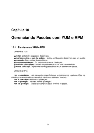 Capítulo 10
Gerenciando Pacotes com YUM e RPM
10.1 Pacotes com YUM e RPM
Utilizando o YUM:
yum list - Lista todos os pacotes disponíveis;
yum check-update ou yum list updates - Veriﬁca se há pacotes disponíveis para um update;
yum update - Faz o update de seu sistema;
yum update <package> - Faz o update apenas de <package>;
yum install <package(s)> - Instala um pacote especíﬁco e suas dependências;
yum info <package> - Apresenta informações básicas de um determinado pacote.
Utilizando o RPM:
rpm -q <package> - Lista os pacotes disponíveis que se relacionam a <package>(Este co-
mando pode ser utilizado para visualizar o status do pacote no sistema);
rpm -e <package> - Remove o <package>;
rpm -i <package> - Instala o pacote <package>;
rpm -ql <package> - Mostra quais arquivos estão contidos no pacote.
50
 